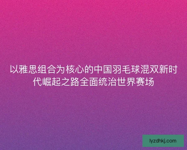 以雅思组合为核心的中国羽毛球混双新时代崛起之路全面统治世界赛场