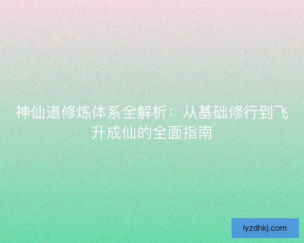 神仙道修炼体系全解析：从基础修行到飞升成仙的全面指南
