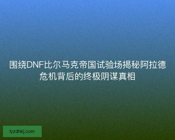 围绕DNF比尔马克帝国试验场揭秘阿拉德危机背后的终极阴谋真相