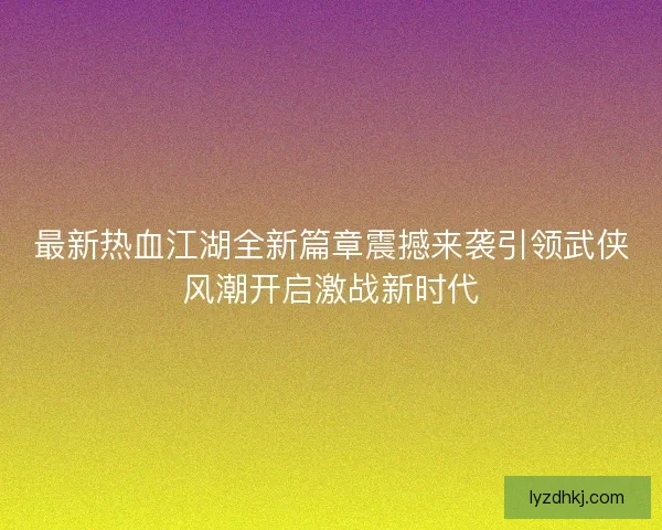 最新热血江湖全新篇章震撼来袭引领武侠风潮开启激战新时代