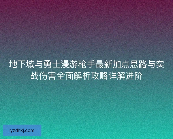 地下城与勇士漫游枪手最新加点思路与实战伤害全面解析攻略详解进阶