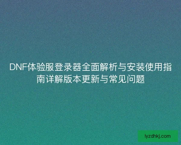 DNF体验服登录器全面解析与安装使用指南详解版本更新与常见问题