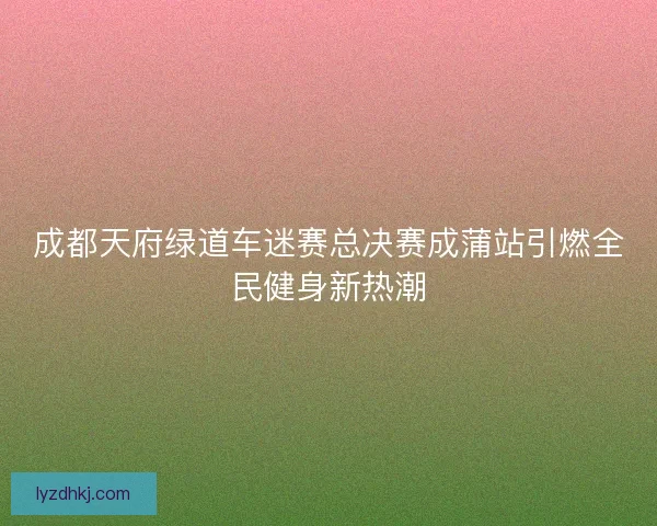 成都天府绿道车迷赛总决赛成蒲站引燃全民健身新热潮