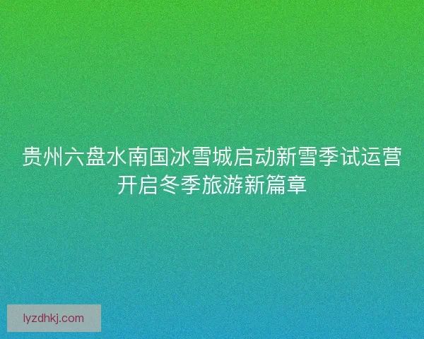 贵州六盘水南国冰雪城启动新雪季试运营开启冬季旅游新篇章