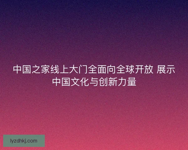 中国之家线上大门全面向全球开放 展示中国文化与创新力量
