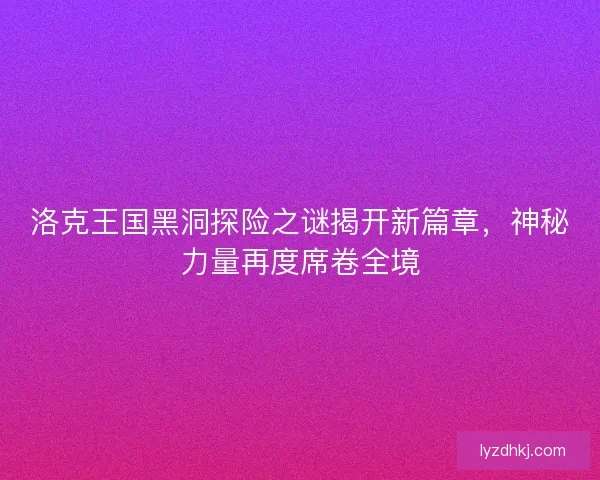 洛克王国黑洞探险之谜揭开新篇章，神秘力量再度席卷全境