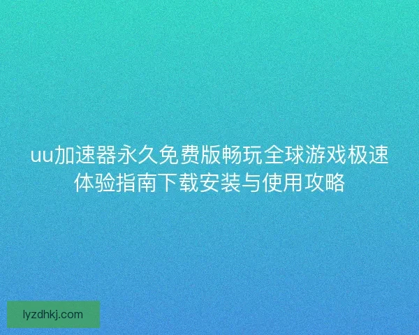 uu加速器永久免费版畅玩全球游戏极速体验指南下载安装与使用攻略