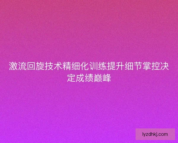 激流回旋技术精细化训练提升细节掌控决定成绩巅峰