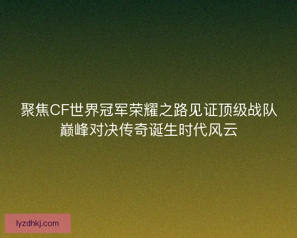 聚焦CF世界冠军荣耀之路见证顶级战队巅峰对决传奇诞生时代风云
