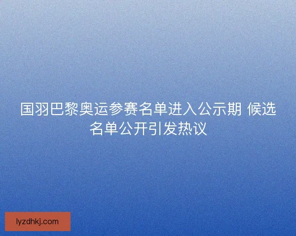 国羽巴黎奥运参赛名单进入公示期 候选名单公开引发热议