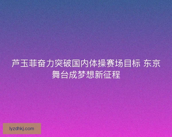 芦玉菲奋力突破国内体操赛场目标 东京舞台成梦想新征程