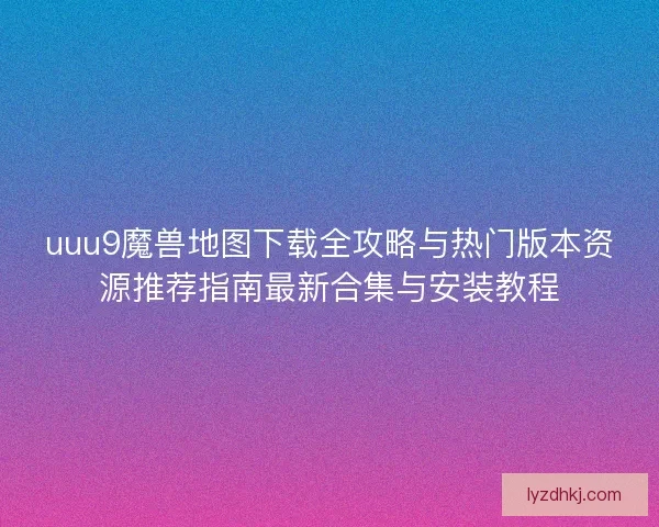 uuu9魔兽地图下载全攻略与热门版本资源推荐指南最新合集与安装教程