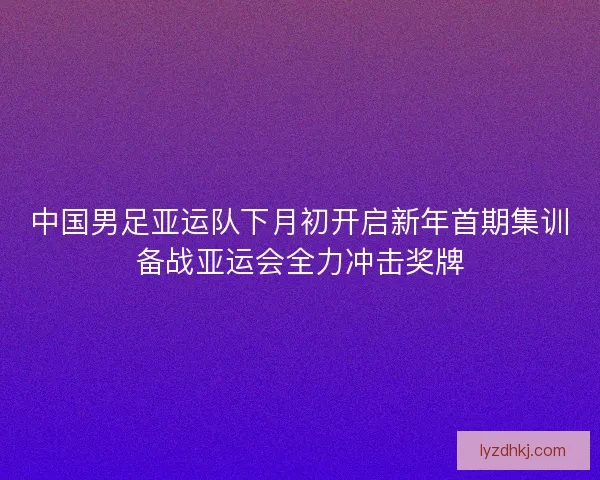 中国男足亚运队下月初开启新年首期集训备战亚运会全力冲击奖牌