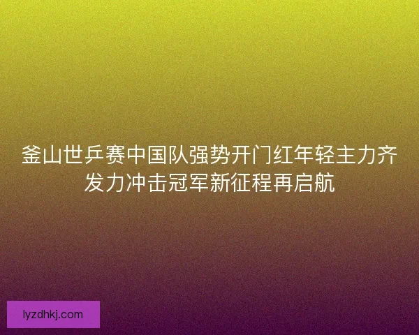 釜山世乒赛中国队强势开门红年轻主力齐发力冲击冠军新征程再启航
