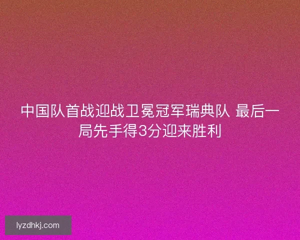 中国队首战迎战卫冕冠军瑞典队 最后一局先手得3分迎来胜利