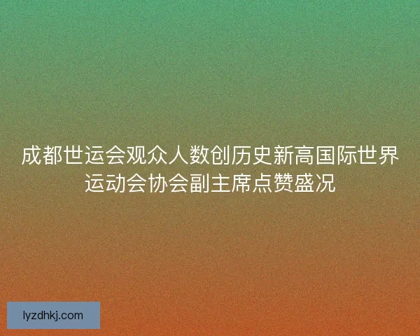 成都世运会观众人数创历史新高国际世界运动会协会副主席点赞盛况