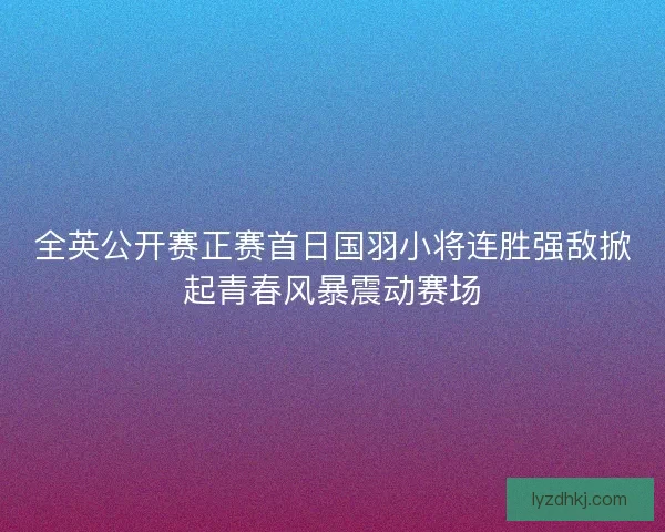 全英公开赛正赛首日国羽小将连胜强敌掀起青春风暴震动赛场